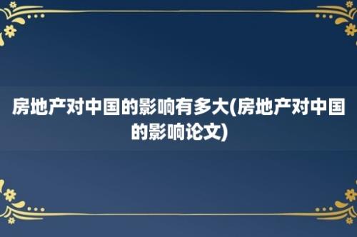 房地产对中国的影响有多大(房地产对中国的影响论文)