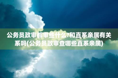 公务员政审都审些什么?和直系亲属有关系吗(公务员政审查哪些直系亲属)