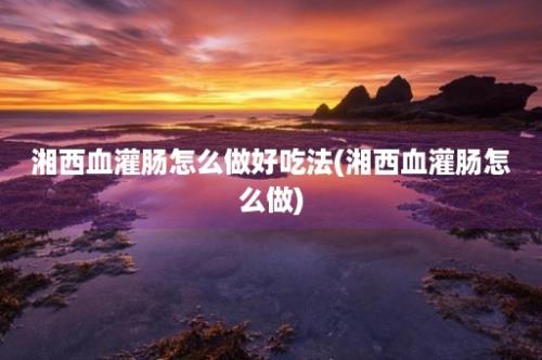 湘西血灌肠怎么做好吃法(湘西血灌肠怎么做)