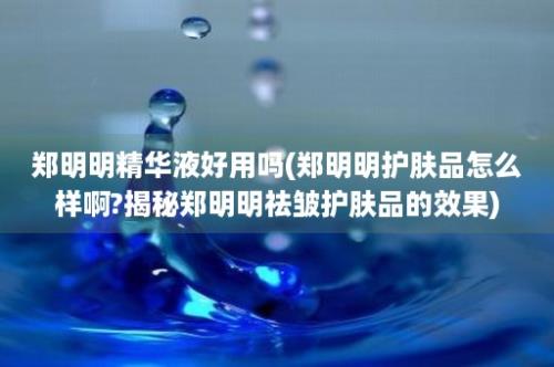 郑明明精华液好用吗(郑明明护肤品怎么样啊?揭秘郑明明祛皱护肤品的效果)