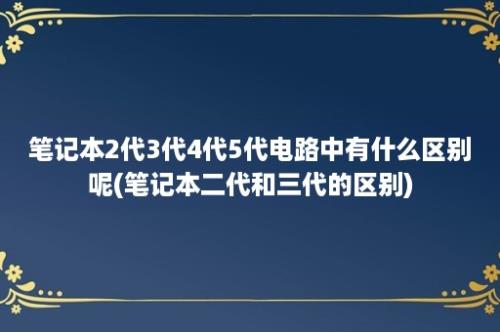 笔记本2代3代4代5代电路中有什么区别呢(笔记本二代和三代的区别)