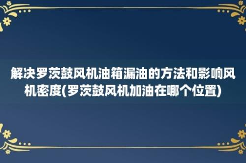 解决罗茨鼓风机油箱漏油的方法和影响风机密度(罗茨鼓风机加油在哪个位置)