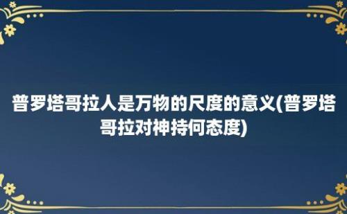 普罗塔哥拉人是万物的尺度的意义(普罗塔哥拉对神持何态度)