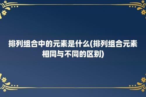 排列组合中的元素是什么(排列组合元素相同与不同的区别)