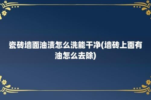 瓷砖墙面油渍怎么洗能干净(墙砖上面有油怎么去除)