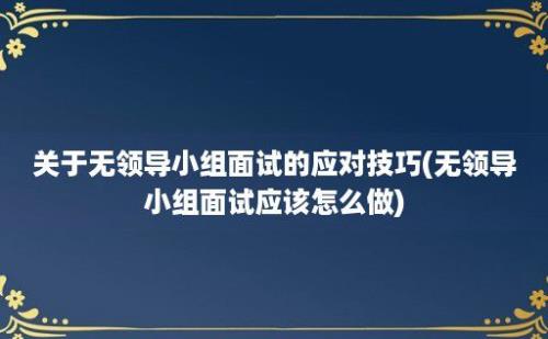 关于无领导小组面试的应对技巧(无领导小组面试应该怎么做)