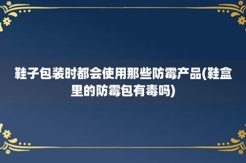 鞋子包装时都会使用那些防霉产品(鞋盒里的防霉包有毒吗)