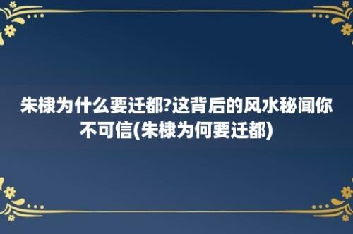 朱棣为什么要迁都?这背后的风水秘闻你不可信(朱棣为何要迁都)