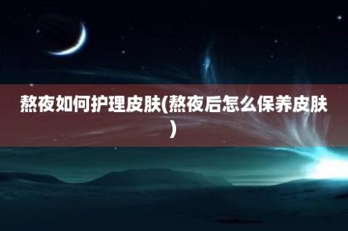 熬夜如何护理皮肤(熬夜后怎么保养皮肤)