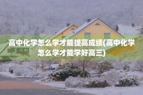 高中化学怎么学才能提高成绩(高中化学怎么学才能学好高三)