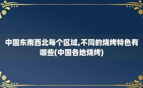 中国东南西北每个区域,不同的烧烤特色有哪些(中国各地烧烤)