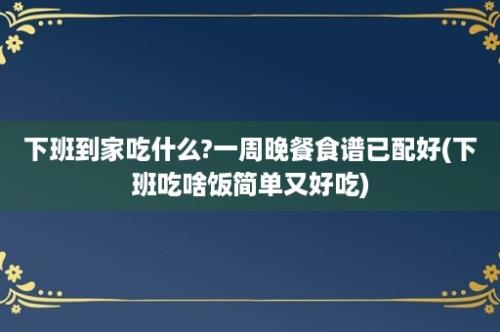 下班到家吃什么?一周晚餐食谱已配好(下班吃啥饭简单又好吃)