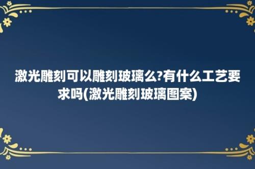 激光雕刻可以雕刻玻璃么?有什么工艺要求吗(激光雕刻玻璃图案)