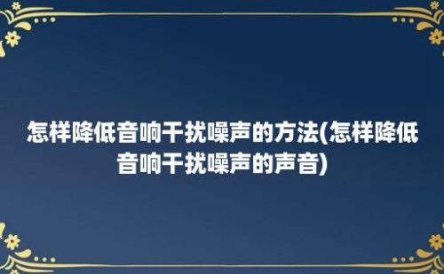 怎样降低音响干扰噪声的方法(怎样降低音响干扰噪声的声音)