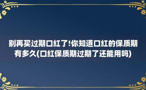 别再买过期口红了!你知道口红的保质期有多久(口红保质期过期了还能用吗)