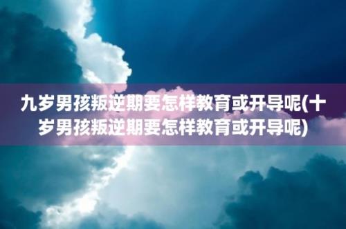 九岁男孩叛逆期要怎样教育或开导呢(十岁男孩叛逆期要怎样教育或开导呢)