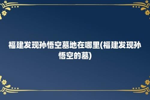 福建发现孙悟空墓地在哪里(福建发现孙悟空的墓)