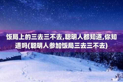 饭局上的三去三不去,聪明人都知道,你知道吗(聪明人参加饭局三去三不去)