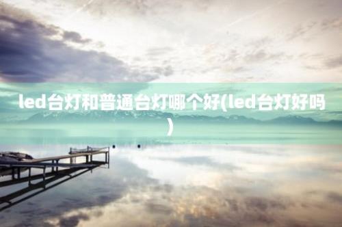 led台灯和普通台灯哪个好(led台灯好吗)