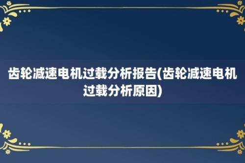 齿轮减速电机过载分析报告(齿轮减速电机过载分析原因)