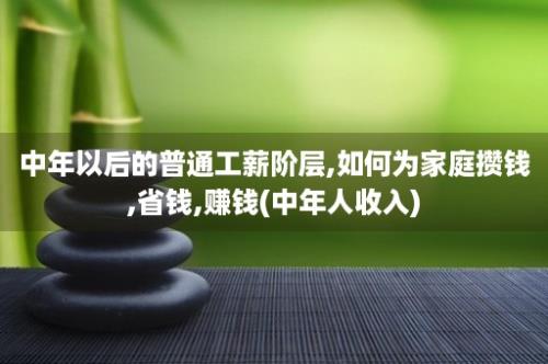 中年以后的普通工薪阶层,如何为家庭攒钱,省钱,赚钱(中年人收入)