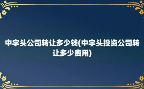 中字头公司转让多少钱(中字头投资公司转让多少费用)