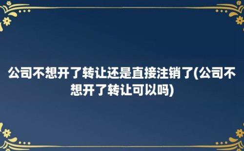 公司不想开了转让还是直接注销了(公司不想开了转让可以吗)