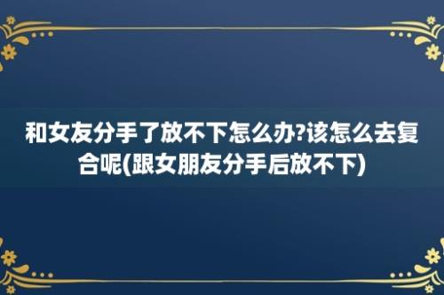 和女友分手了放不下怎么办?该怎么去复合呢(跟女朋友分手后放不下)