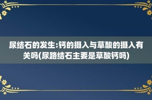 尿结石的发生:钙的摄入与草酸的摄入有关吗(尿路结石主要是草酸钙吗)