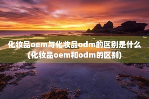 化妆品oem与化妆品odm的区别是什么(化妆品oem和odm的区别)