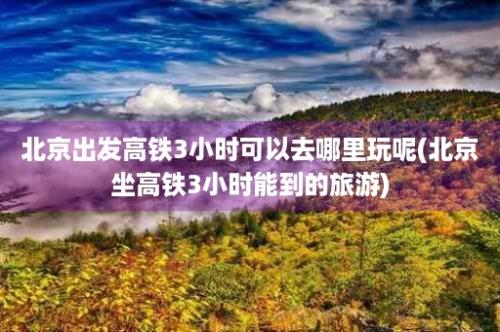 北京出发高铁3小时可以去哪里玩呢(北京坐高铁3小时能到的旅游)