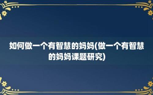 如何做一个有智慧的妈妈(做一个有智慧的妈妈课题研究)