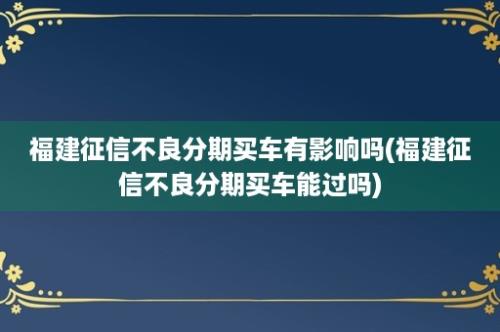 福建征信不良分期买车有影响吗(福建征信不良分期买车能过吗)