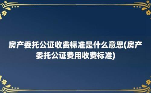 房产委托公证收费标准是什么意思(房产委托公证费用收费标准)