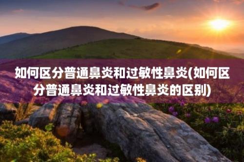 如何区分普通鼻炎和过敏性鼻炎(如何区分普通鼻炎和过敏性鼻炎的区别)