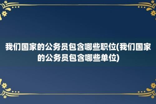 我们国家的公务员包含哪些职位(我们国家的公务员包含哪些单位)