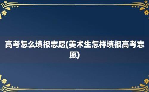 高考怎么填报志愿(美术生怎样填报高考志愿)