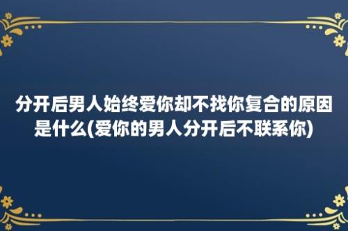 分开后男人始终爱你却不找你复合的原因是什么(爱你的男人分开后不联系你)