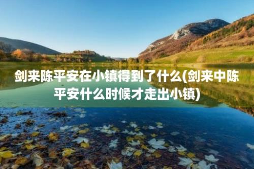 剑来陈平安在小镇得到了什么(剑来中陈平安什么时候才走出小镇)