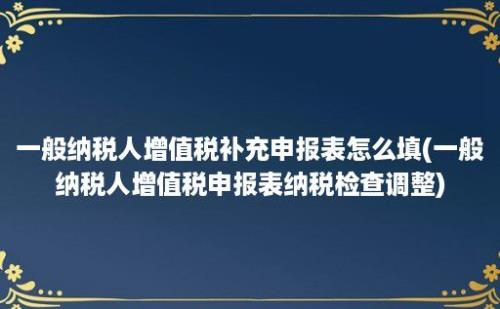 一般纳税人增值税补充申报表怎么填(一般纳税人增值税申报表纳税检查调整)