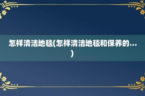 怎样清洁地毯(怎样清洁地毯和保养的...)