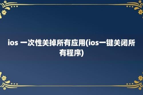 ios 一次性关掉所有应用(ios一键关闭所有程序)