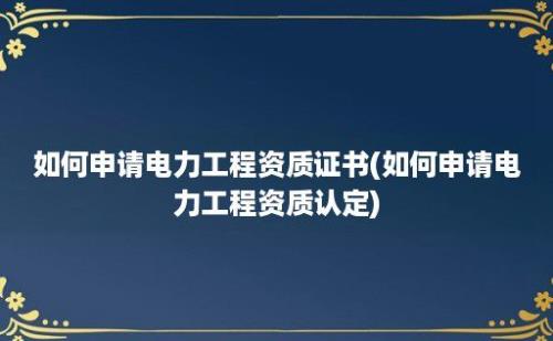 如何申请电力工程资质证书(如何申请电力工程资质认定)