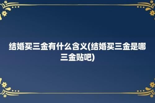 结婚买三金有什么含义(结婚买三金是哪三金贴吧)