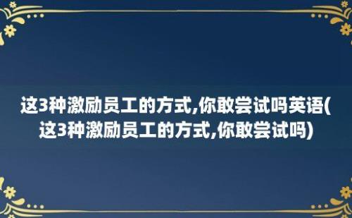 这3种激励员工的方式,你敢尝试吗(这3种激励员工的方式,你敢尝试吗)