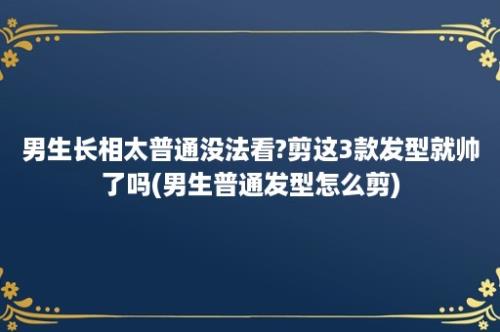 男生长相太普通没法看?剪这3款发型就帅了吗(男生普通发型怎么剪)