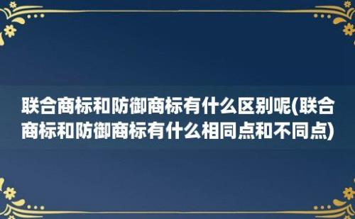 联合商标和防御商标有什么区别呢(联合商标和防御商标有什么相同点和不同点)