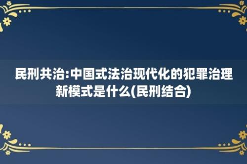 民刑共治:中国式法治现代化的犯罪治理新模式是什么(民刑结合)