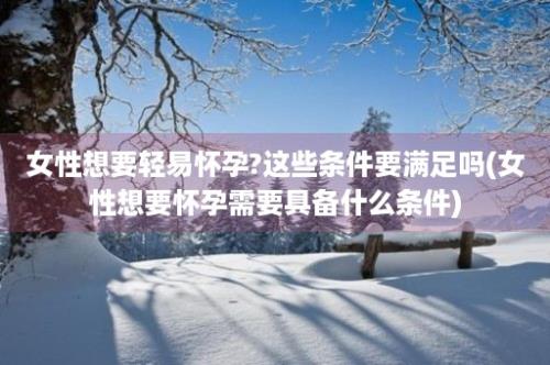 女性想要轻易怀孕?这些条件要满足吗(女性想要怀孕需要具备什么条件)