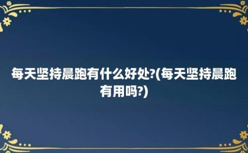 每天坚持晨跑有什么好处?(每天坚持晨跑有用吗?)